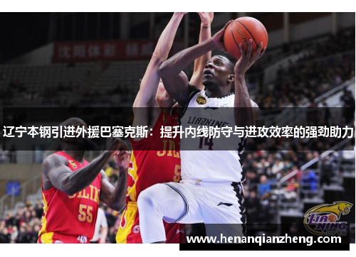 辽宁本钢引进外援巴塞克斯：提升内线防守与进攻效率的强劲助力