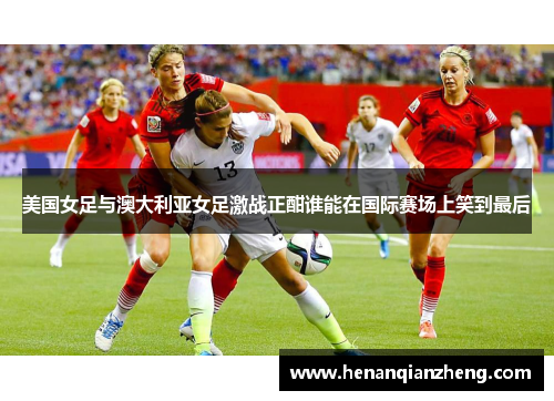 美国女足与澳大利亚女足激战正酣谁能在国际赛场上笑到最后