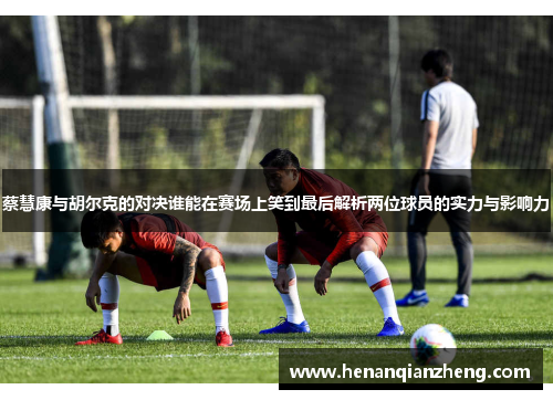 蔡慧康与胡尔克的对决谁能在赛场上笑到最后解析两位球员的实力与影响力